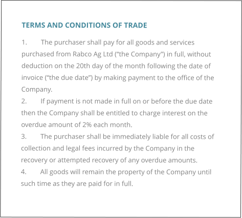 TERMS AND CONDITIONS OF TRADE 1.	The purchaser shall pay for all goods and services purchased from Rabco Ag Ltd (“the Company”) in full, without deduction on the 20th day of the month following the date of invoice (“the due date”) by making payment to the office of the Company. 2.	If payment is not made in full on or before the due date then the Company shall be entitled to charge interest on the overdue amount of 2% each month. 3.	The purchaser shall be immediately liable for all costs of collection and legal fees incurred by the Company in the recovery or attempted recovery of any overdue amounts. 4.	All goods will remain the property of the Company until such time as they are paid for in full.